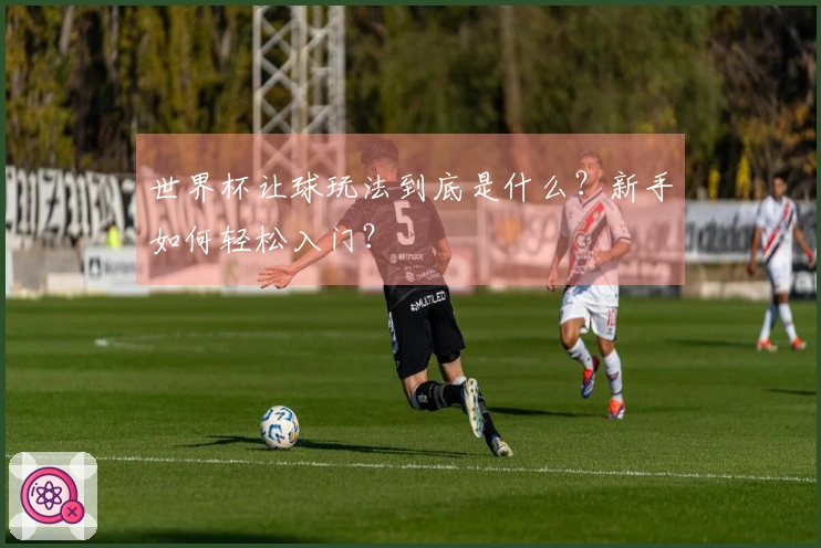 世界杯让球玩法到底是什么？新手如何轻松入门？